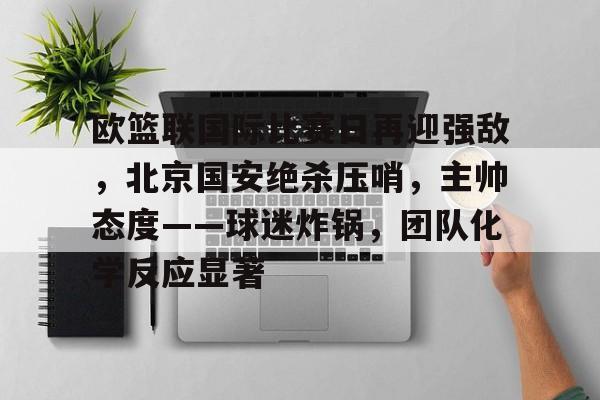 九游娱乐体育-包含欧篮联国际比赛日再迎强敌，北京国安绝杀压哨，主帅态度——球迷炸锅，团队化学反应显著的词条